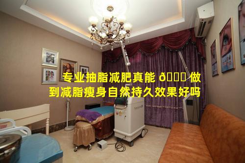 专业抽脂减肥真能 🐒 做到减脂瘦身自然持久效果好吗